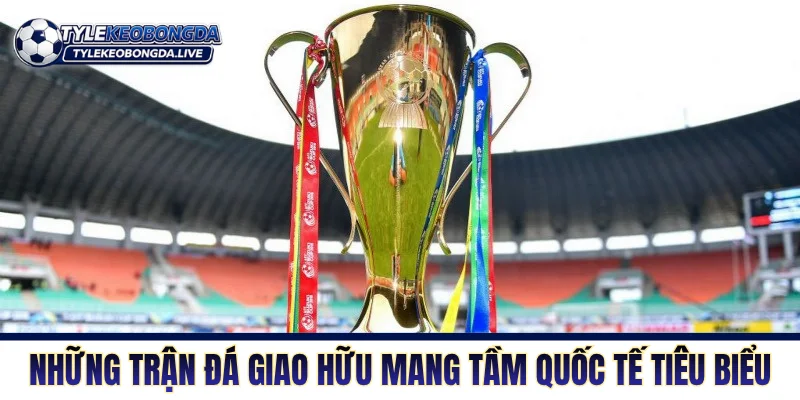 Giao Hữu ĐTQG - Nơi Sàng Lọc Nhân Sự Để Tìm Sự Tối Ưu 3 Những trận đá giao hữu mang tầm quốc tế tiêu biểu