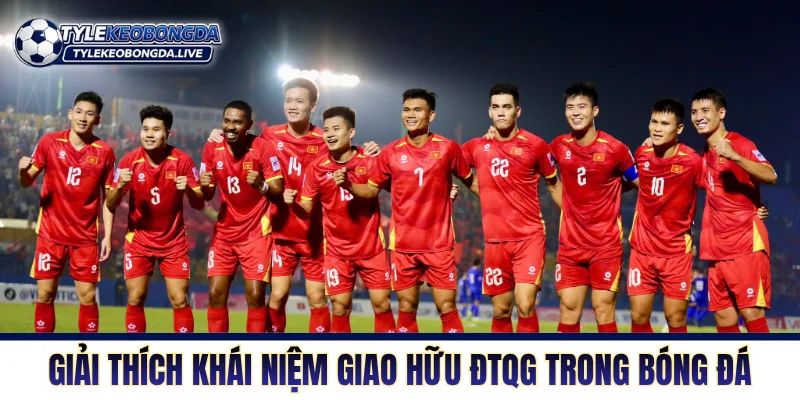 Giao Hữu ĐTQG - Nơi Sàng Lọc Nhân Sự Để Tìm Sự Tối Ưu 1 Giải thích khái niệm giao hữu ĐTQG trong bóng đá