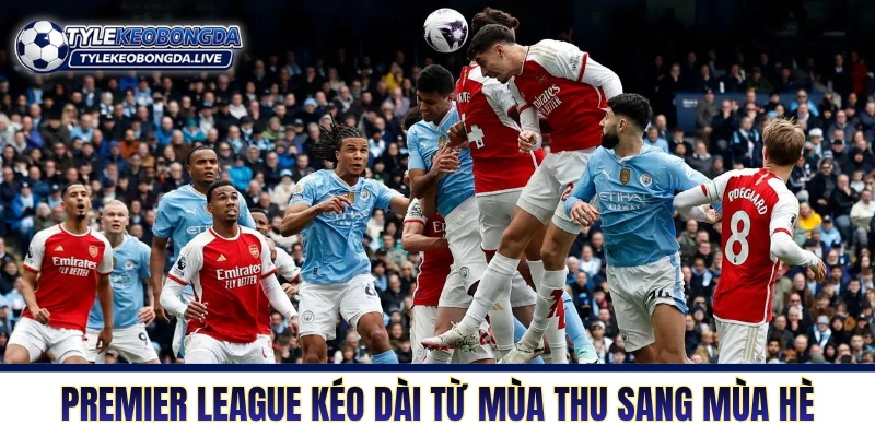 Ngoại Hạng Anh: Cỗ Máy Xay Thịt Tàn Nhẫn Nhất Lục Địa Già! 2 Premier League kéo dài từ mùa thu sang mùa hè